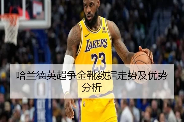 哈兰德英超争金靴数据走势及优势分析